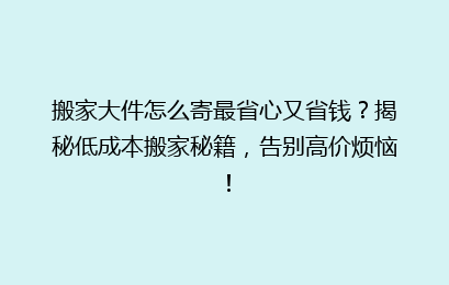 搬家大件怎么寄最省心又省钱？揭秘低成本搬家秘籍，告别高价烦恼！