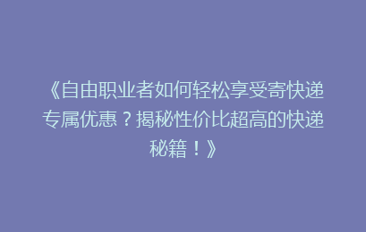 《自由职业者如何轻松享受寄快递专属优惠？揭秘性价比超高的快递秘籍！》