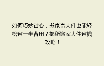 如何巧妙省心，搬家寄大件也能轻松省一半费用？揭秘搬家大件省钱攻略！