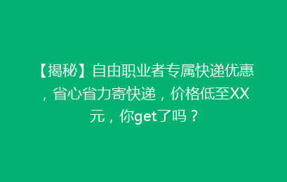 【揭秘】自由职业者专属快递优惠，省心省力寄快递，价格低至XX元，你get了吗？