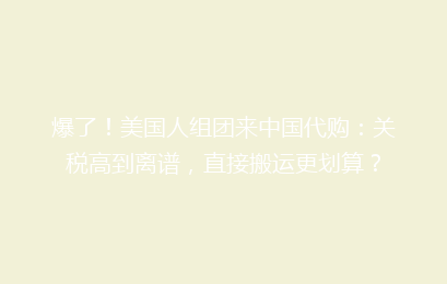 爆了！美国人组团来中国代购：关税高到离谱，直接搬运更划算？
