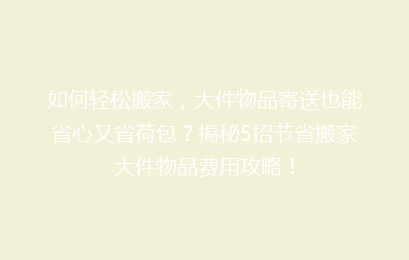 如何轻松搬家，大件物品寄送也能省心又省荷包？揭秘5招节省搬家大件物品费用攻略！