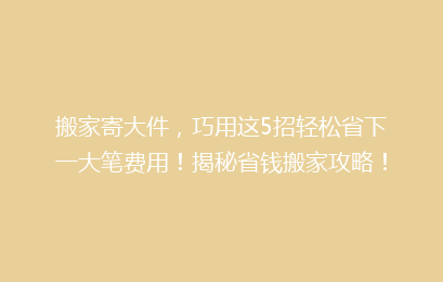 搬家寄大件，巧用这5招轻松省下一大笔费用！揭秘省钱搬家攻略！