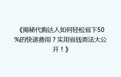《揭秘代购达人如何轻松省下50%的快递费用?实用省钱寄法大公开!》