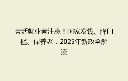 灵活就业者注意！国家发钱、降门槛、保养老，2025年新政全解读