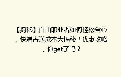【揭秘】自由职业者如何轻松省心，快递寄送成本大揭秘！优惠攻略，你get了吗？
