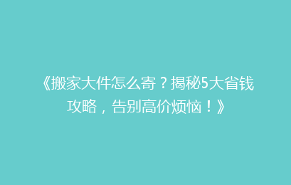 《搬家大件怎么寄？揭秘5大省钱攻略，告别高价烦恼！》