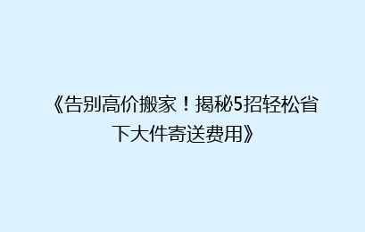 《告别高价搬家!揭秘5招轻松省下大件寄送费用》