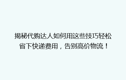 揭秘代购达人如何用这些技巧轻松省下快递费用，告别高价物流！