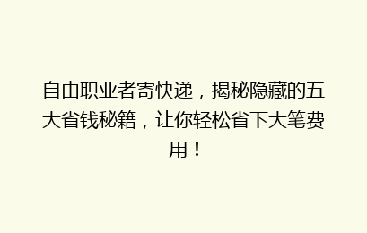 自由职业者寄快递,揭秘隐藏的五大省钱秘籍,让你轻松省下大笔费用!