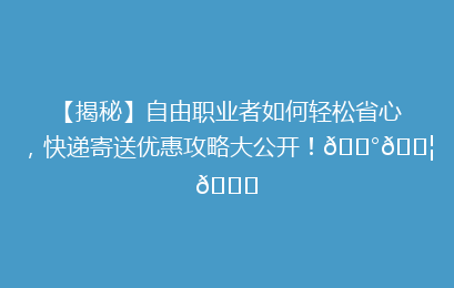 【揭秘】自由职业者如何轻松省心,快递寄送优惠攻略大公开!💰📦🔍