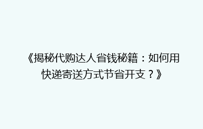 《揭秘代购达人省钱秘籍：如何用快递寄送方式节省开支？》