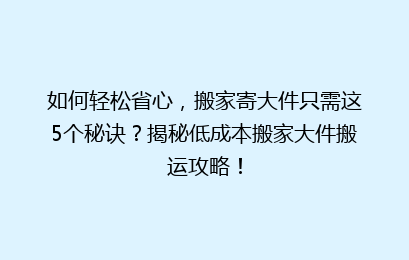 如何轻松省心，搬家寄大件只需这5个秘诀？揭秘低成本搬家大件搬运攻略！