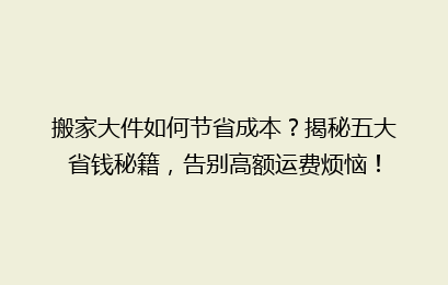 搬家大件如何节省成本？揭秘五大省钱秘籍，告别高额运费烦恼！