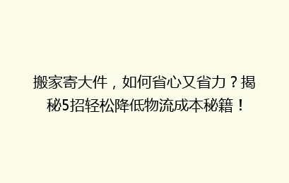 搬家寄大件，如何省心又省力？揭秘5招轻松降低物流成本秘籍！