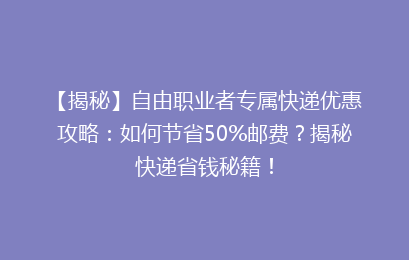 【揭秘】自由职业者专属快递优惠攻略：如何节省50%邮费？揭秘快递省钱秘籍！