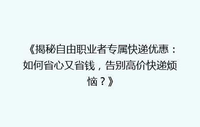 《揭秘自由职业者专属快递优惠：如何省心又省钱，告别高价快递烦恼？》