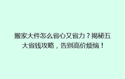 搬家大件怎么省心又省力？揭秘五大省钱攻略，告别高价烦恼！