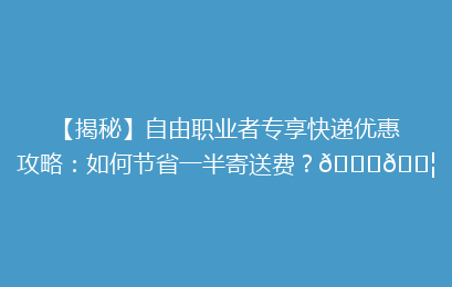 【揭秘】自由职业者专享快递优惠攻略：如何节省一半寄送费？🚀📦