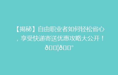 【揭秘】自由职业者如何轻松省心，享受快递寄送优惠攻略大公开！📦💰