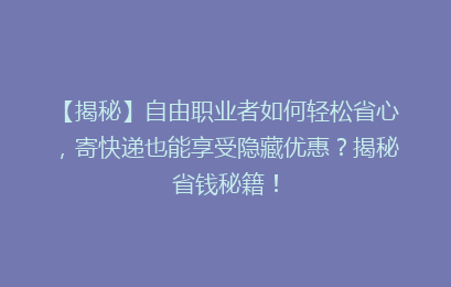 【揭秘】自由职业者如何轻松省心，寄快递也能享受隐藏优惠？揭秘省钱秘籍！