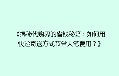 《揭秘代购界的省钱秘籍:如何用快递寄送方式节省大笔费用?》