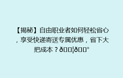 【揭秘】自由职业者如何轻松省心，享受快递寄送专属优惠，省下大把成本？📦💰