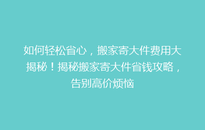 如何轻松省心，搬家寄大件费用大揭秘！揭秘搬家寄大件省钱攻略，告别高价烦恼