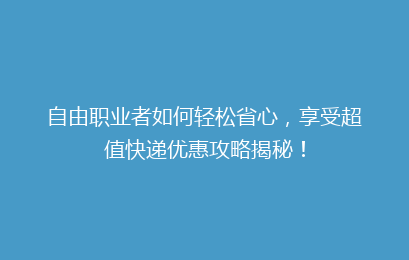 自由职业者如何轻松省心，享受超值快递优惠攻略揭秘！