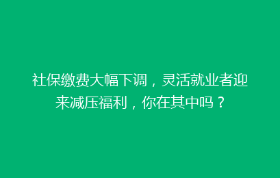 社保缴费大幅下调，灵活就业者迎来减压福利，你在其中吗？