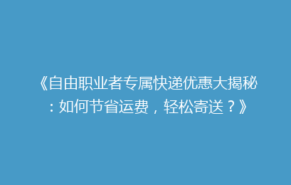 《自由职业者专属快递优惠大揭秘：如何节省运费，轻松寄送？》