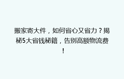 搬家寄大件，如何省心又省力？揭秘5大省钱秘籍，告别高额物流费！