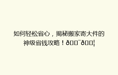 如何轻松省心，揭秘搬家寄大件的神级省钱攻略！🎯📦