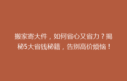 搬家寄大件,如何省心又省力?揭秘5大省钱秘籍,告别高价烦恼!