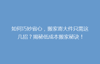 如何巧妙省心，搬家寄大件只需这几招？揭秘低成本搬家秘诀！