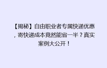 【揭秘】自由职业者专属快递优惠，寄快递成本竟然能省一半？真实案例大公开！