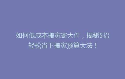 如何低成本搬家寄大件,揭秘5招轻松省下搬家预算大法!