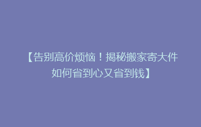 【告别高价烦恼！揭秘搬家寄大件如何省到心又省到钱】