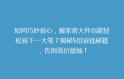如何巧妙省心,搬家寄大件也能轻松省下一大笔?揭秘5招省钱秘籍,告别高价烦恼!