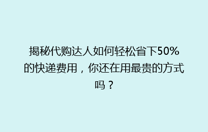 揭秘代购达人如何轻松省下50%的快递费用,你还在用最贵的方式吗?