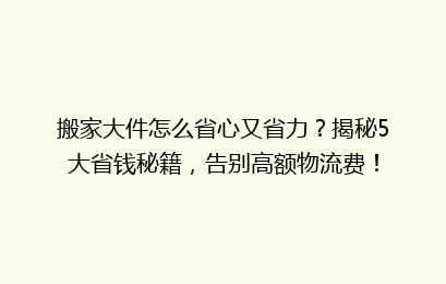 搬家大件怎么省心又省力?揭秘5大省钱秘籍,告别高额物流费!