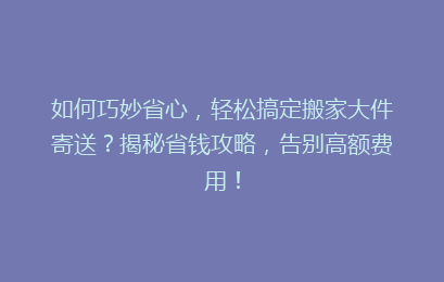 如何巧妙省心，轻松搞定搬家大件寄送？揭秘省钱攻略，告别高额费用！