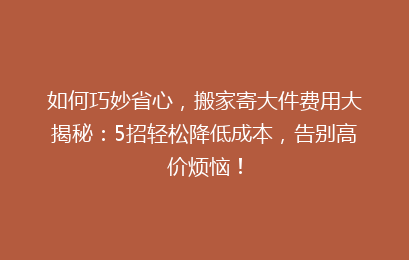 如何巧妙省心,搬家寄大件费用大揭秘:5招轻松降低成本,告别高价烦恼!