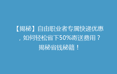 【揭秘】自由职业者专属快递优惠，如何轻松省下50%寄送费用？揭秘省钱秘籍！