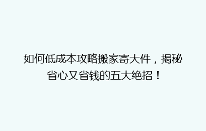 如何低成本攻略搬家寄大件，揭秘省心又省钱的五大绝招！