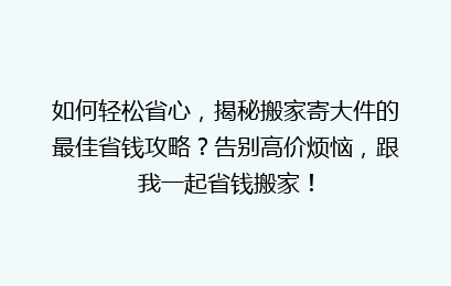 如何轻松省心，揭秘搬家寄大件的最佳省钱攻略？告别高价烦恼，跟我一起省钱搬家！