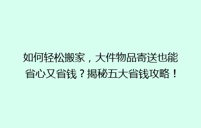 如何轻松搬家，大件物品寄送也能省心又省钱？揭秘五大省钱攻略！