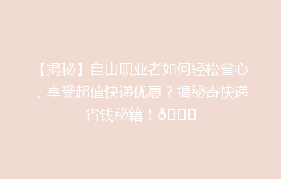 【揭秘】自由职业者如何轻松省心，享受超值快递优惠？揭秘寄快递省钱秘籍！🚀