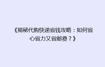 《揭秘代购快递省钱攻略：如何省心省力又省邮费？》