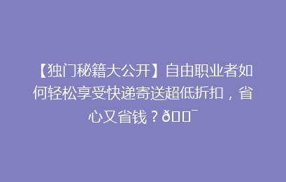 【独门秘籍大公开】自由职业者如何轻松享受快递寄送超低折扣,省心又省钱?🎯
